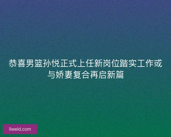 恭喜男篮孙悦正式上任新岗位踏实工作或与娇妻复合再启新篇