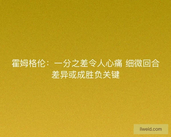 霍姆格伦：一分之差令人心痛 细微回合差异或成胜负关键
