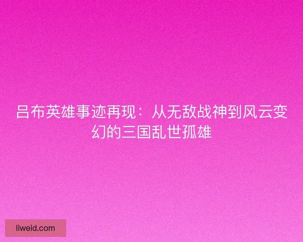吕布英雄事迹再现：从无敌战神到风云变幻的三国乱世孤雄