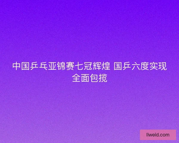 中国乒乓亚锦赛七冠辉煌 国乒六度实现全面包揽