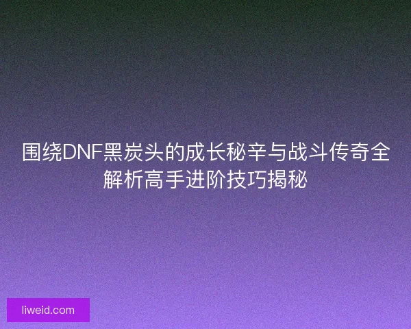 围绕DNF黑炭头的成长秘辛与战斗传奇全解析高手进阶技巧揭秘