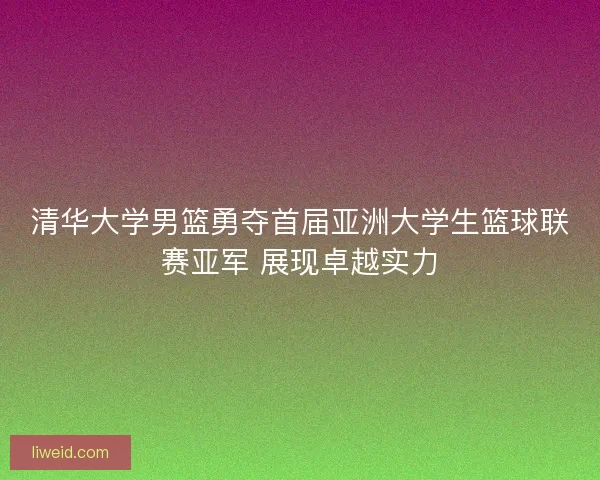 清华大学男篮勇夺首届亚洲大学生篮球联赛亚军 展现卓越实力
