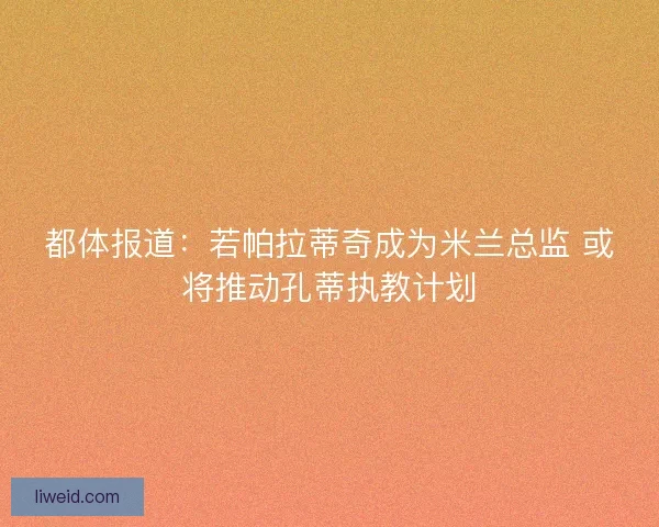 都体报道：若帕拉蒂奇成为米兰总监 或将推动孔蒂执教计划