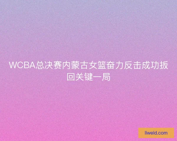 WCBA总决赛内蒙古女篮奋力反击成功扳回关键一局