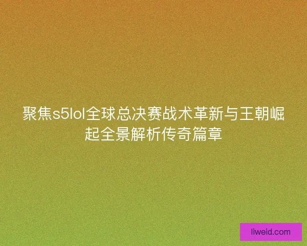 聚焦s5lol全球总决赛战术革新与王朝崛起全景解析传奇篇章