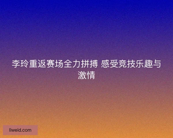 李玲重返赛场全力拼搏 感受竞技乐趣与激情