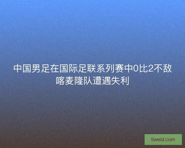 中国男足在国际足联系列赛中0比2不敌喀麦隆队遭遇失利