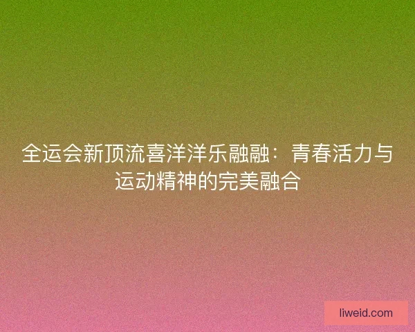 全运会新顶流喜洋洋乐融融：青春活力与运动精神的完美融合