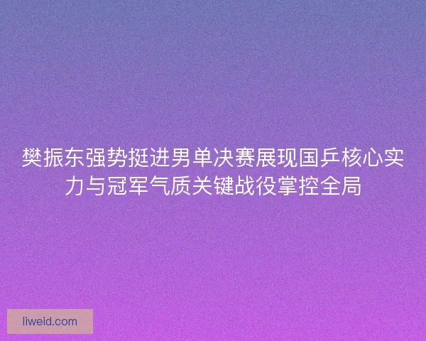樊振东强势挺进男单决赛展现国乒核心实力与冠军气质关键战役掌控全局
